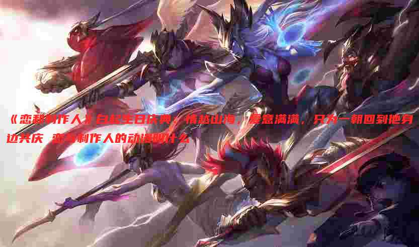 《恋和制作人》白起生日庆典：情越山海，爱意满满，只为一朝回到他身边共庆 恋与制作人的动漫叫什么